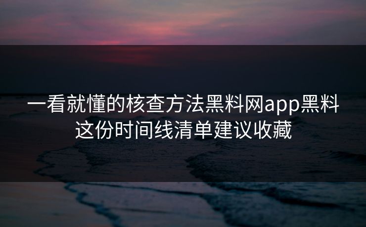 一看就懂的核查方法黑料网app黑料这份时间线清单建议收藏