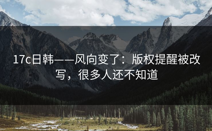 17c日韩——风向变了:版权提醒被改写,很多人还不知道 17c日韩——风向变了:版权提醒被改写,很多人还不知道