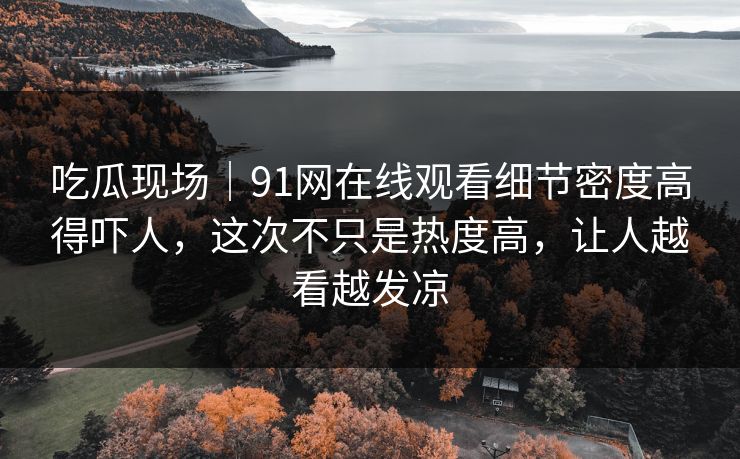 吃瓜现场|91网在线观看细节密度高得吓人,这次不只是热度高,让人越看越发凉
