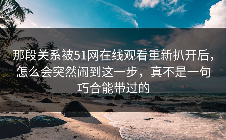 那段关系被51网在线观看重新扒开后,怎么会突然闹到这一步,真不是一句巧合能带过的 那段关系被51网在线观看重新扒开后,怎么会突然闹到这一步,真不是一句巧合能带过的