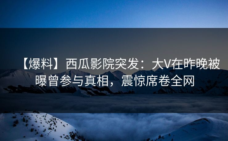 【爆料】西瓜影院突发：大V在昨晚被曝曾参与真相，震惊席卷全网