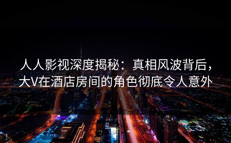 人人影视深度揭秘：真相风波背后，大V在酒店房间的角色彻底令人意外