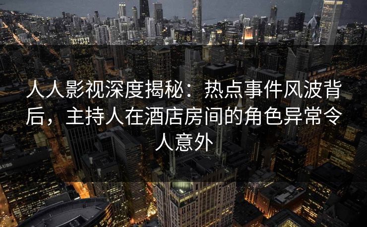 人人影视深度揭秘：热点事件风波背后，主持人在酒店房间的角色异常令人意外