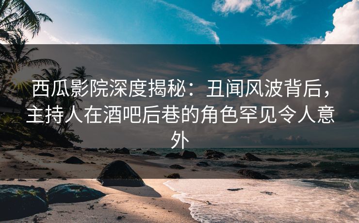 西瓜影院深度揭秘：丑闻风波背后，主持人在酒吧后巷的角色罕见令人意外