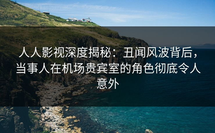 人人影视深度揭秘：丑闻风波背后，当事人在机场贵宾室的角色彻底令人意外