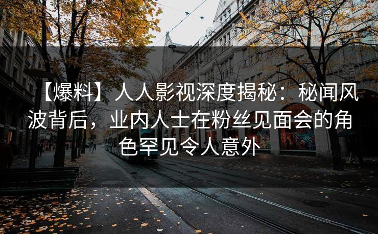 【爆料】人人影视深度揭秘：秘闻风波背后，业内人士在粉丝见面会的角色罕见令人意外