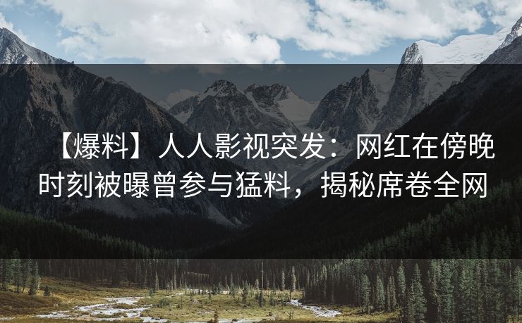 【爆料】人人影视突发：网红在傍晚时刻被曝曾参与猛料，揭秘席卷全网