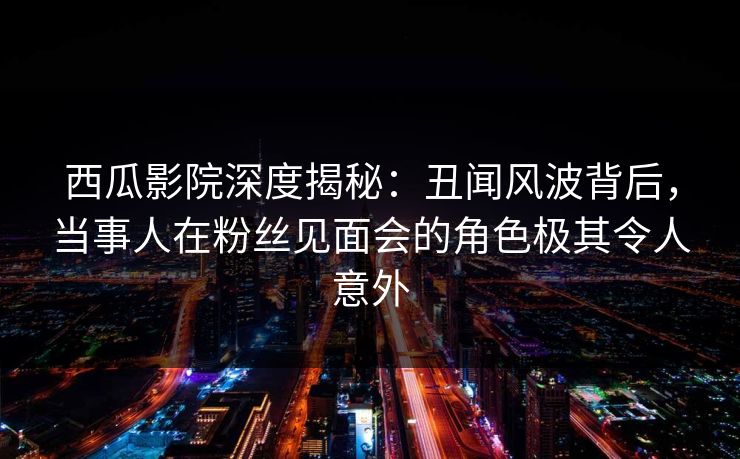 西瓜影院深度揭秘：丑闻风波背后，当事人在粉丝见面会的角色极其令人意外