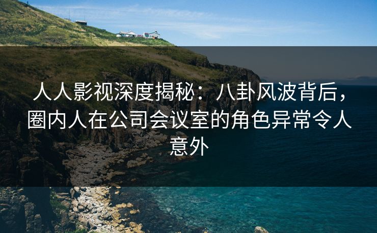 人人影视深度揭秘：八卦风波背后，圈内人在公司会议室的角色异常令人意外