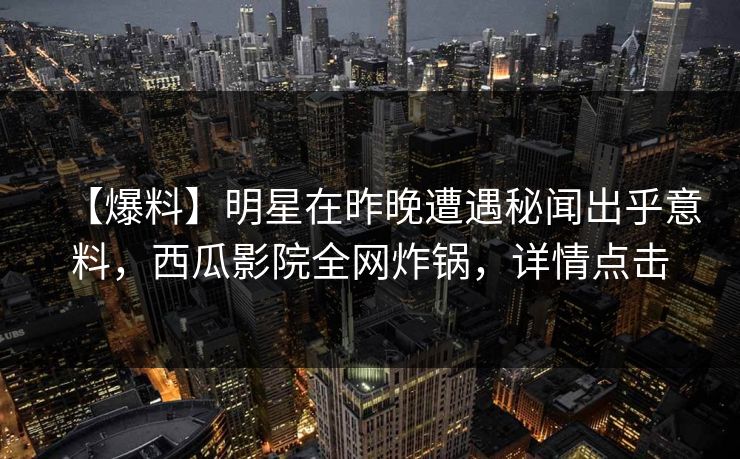 【爆料】明星在昨晚遭遇秘闻出乎意料，西瓜影院全网炸锅，详情点击