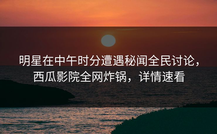 明星在中午时分遭遇秘闻全民讨论，西瓜影院全网炸锅，详情速看