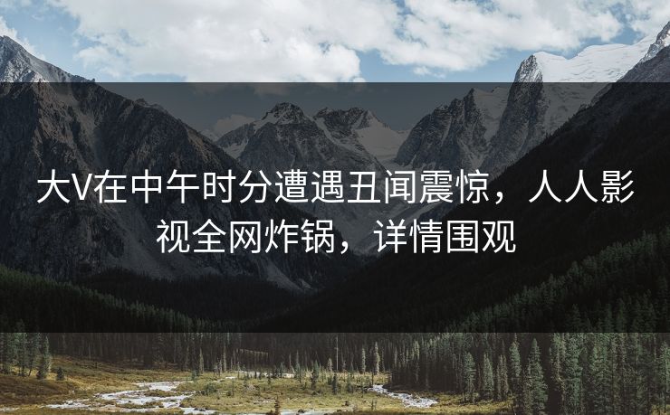 大V在中午时分遭遇丑闻震惊，人人影视全网炸锅，详情围观