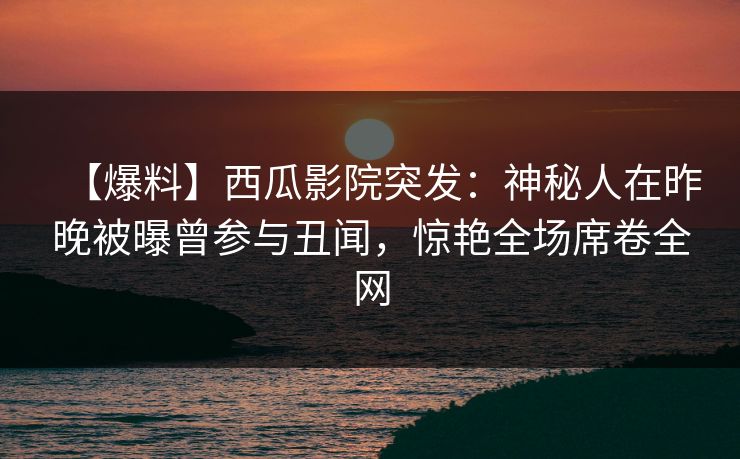 【爆料】西瓜影院突发：神秘人在昨晚被曝曾参与丑闻，惊艳全场席卷全网