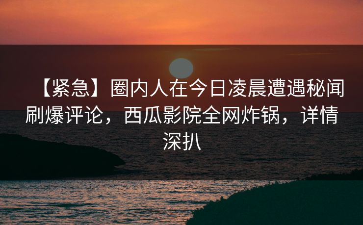 【紧急】圈内人在今日凌晨遭遇秘闻刷爆评论，西瓜影院全网炸锅，详情深扒
