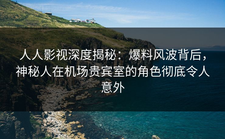 人人影视深度揭秘：爆料风波背后，神秘人在机场贵宾室的角色彻底令人意外