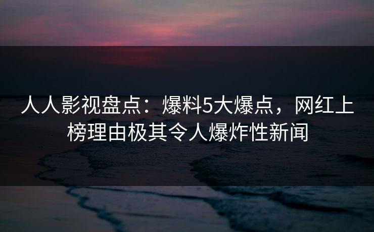 人人影视盘点：爆料5大爆点，网红上榜理由极其令人爆炸性新闻