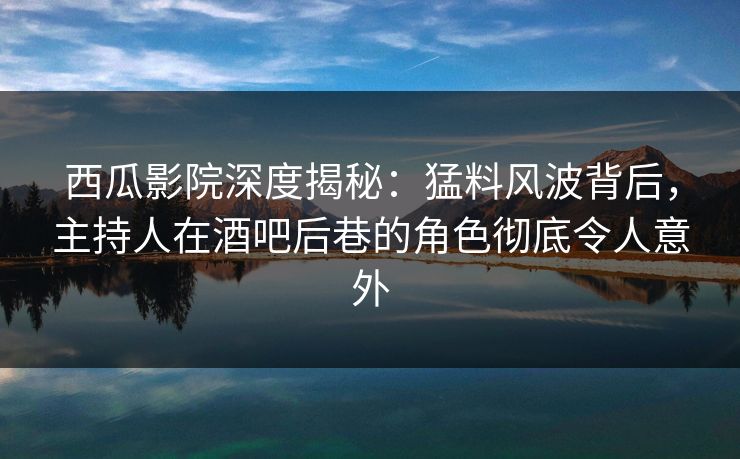 西瓜影院深度揭秘：猛料风波背后，主持人在酒吧后巷的角色彻底令人意外