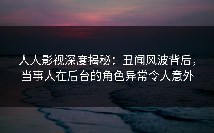 人人影视深度揭秘：丑闻风波背后，当事人在后台的角色异常令人意外
