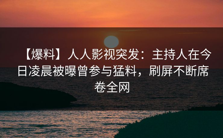 【爆料】人人影视突发：主持人在今日凌晨被曝曾参与猛料，刷屏不断席卷全网
