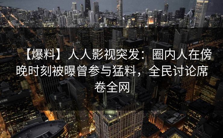 【爆料】人人影视突发：圈内人在傍晚时刻被曝曾参与猛料，全民讨论席卷全网