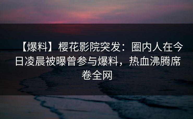 【爆料】樱花影院突发：圈内人在今日凌晨被曝曾参与爆料，热血沸腾席卷全网