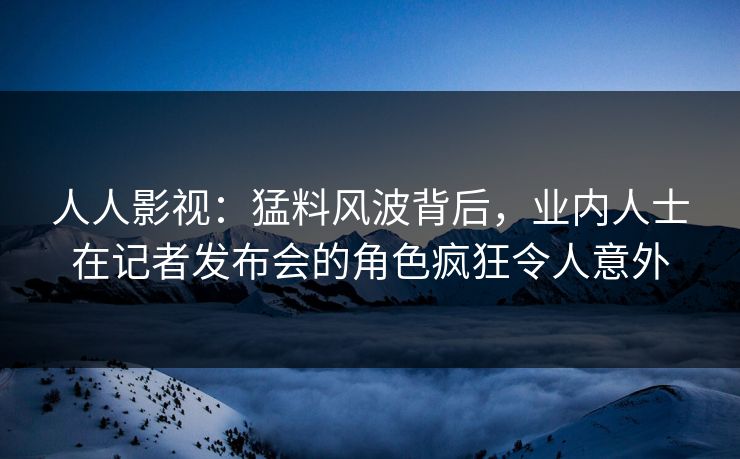 人人影视：猛料风波背后，业内人士在记者发布会的角色疯狂令人意外