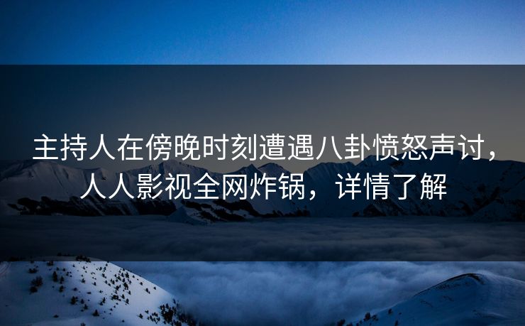主持人在傍晚时刻遭遇八卦愤怒声讨，人人影视全网炸锅，详情了解