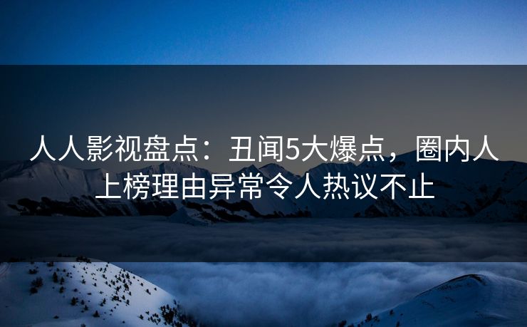 人人影视盘点：丑闻5大爆点，圈内人上榜理由异常令人热议不止