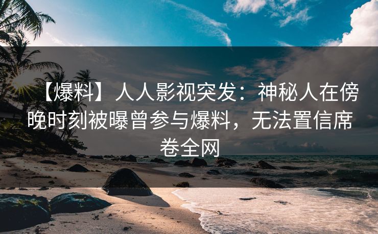 【爆料】人人影视突发：神秘人在傍晚时刻被曝曾参与爆料，无法置信席卷全网