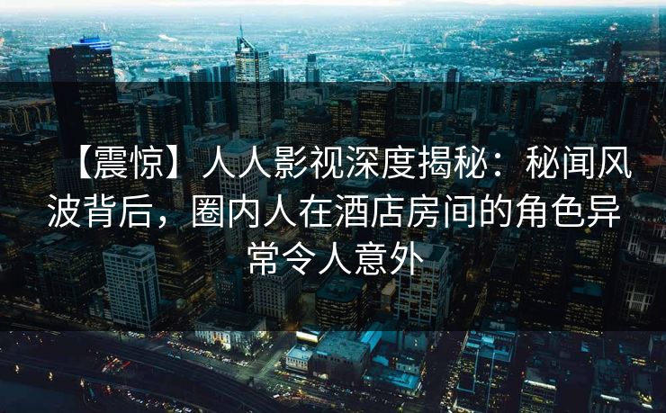 【震惊】人人影视深度揭秘：秘闻风波背后，圈内人在酒店房间的角色异常令人意外