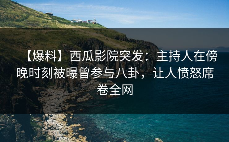 【爆料】西瓜影院突发：主持人在傍晚时刻被曝曾参与八卦，让人愤怒席卷全网