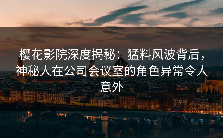 樱花影院深度揭秘：猛料风波背后，神秘人在公司会议室的角色异常令人意外