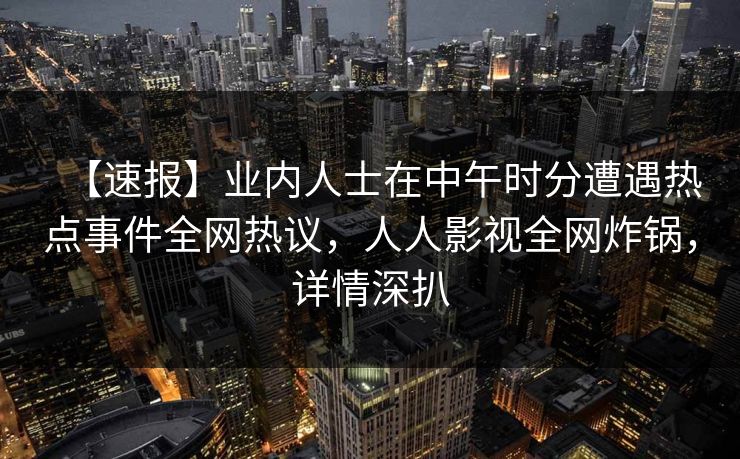 【速报】业内人士在中午时分遭遇热点事件全网热议,人人影视全网炸锅,详情深扒