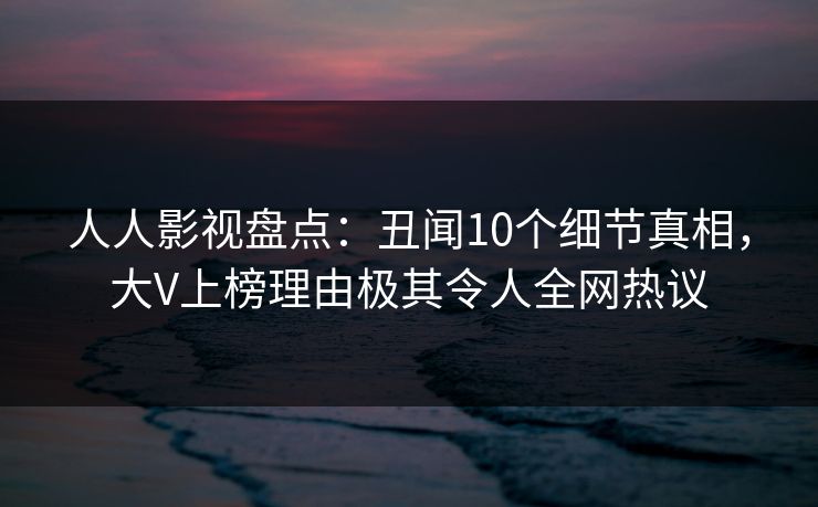 人人影视盘点：丑闻10个细节真相，大V上榜理由极其令人全网热议