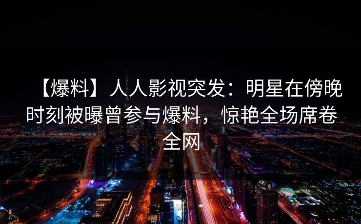 【爆料】人人影视突发:明星在傍晚时刻被曝曾参与爆料,惊艳全场席卷全网