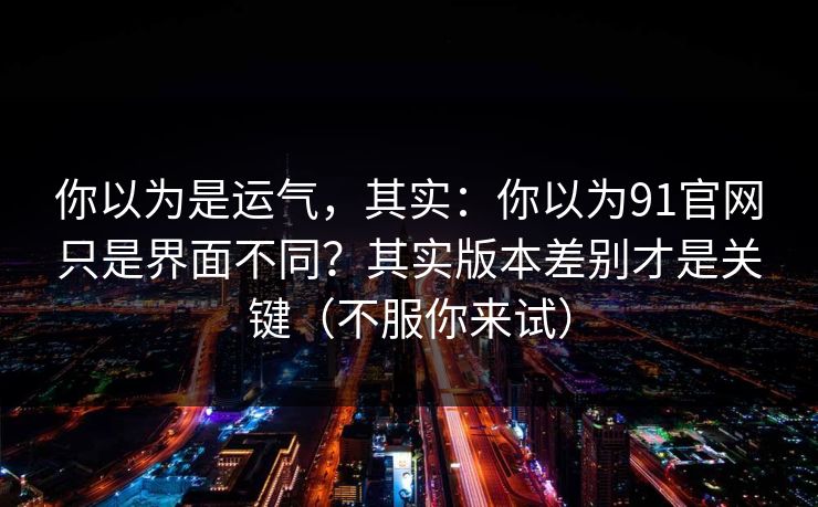 你以为是运气,其实:你以为91官网只是界面不同?其实版本差别才是关键(不服你来试)