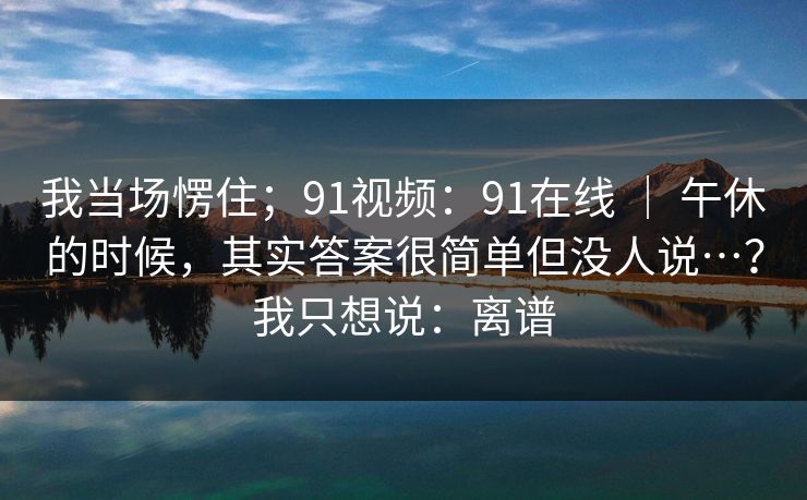 我当场愣住;91视频:91在线 | 午休的时候,其实答案很简单但没人说…?我只想说:离谱