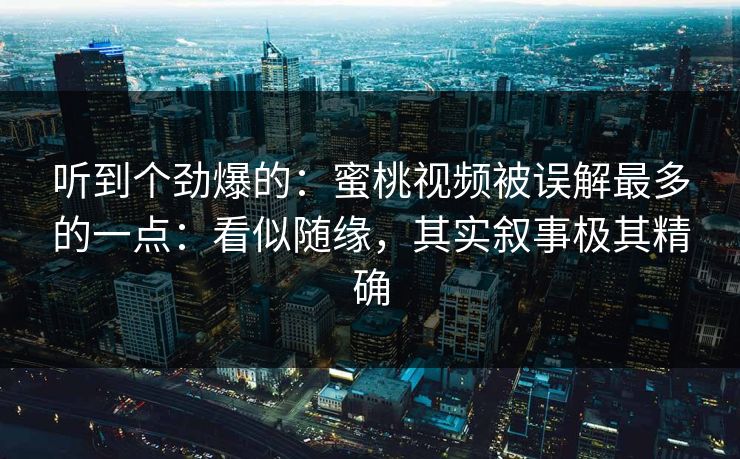听到个劲爆的：蜜桃视频被误解最多的一点：看似随缘，其实叙事极其精确