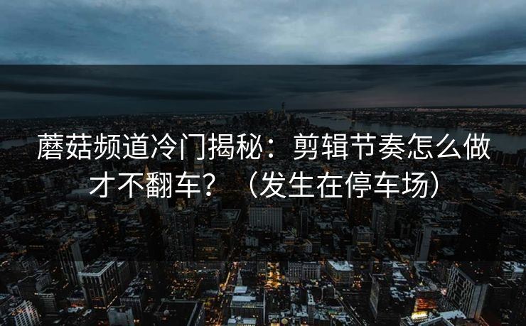 蘑菇频道冷门揭秘：剪辑节奏怎么做才不翻车？（发生在停车场）