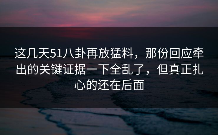 这几天51八卦再放猛料，那份回应牵出的关键证据一下全乱了，但真正扎心的还在后面